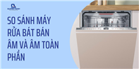 So sánh máy rửa bát bán âm và âm toàn phần? Nên mua loại nào